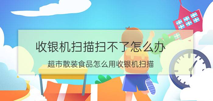 收银机扫描扫不了怎么办 超市散装食品怎么用收银机扫描？